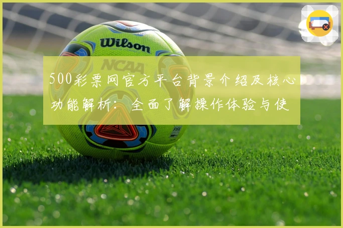 500彩票网官方平台背景介绍及核心功能解析：全面了解操作体验与使用亮点
