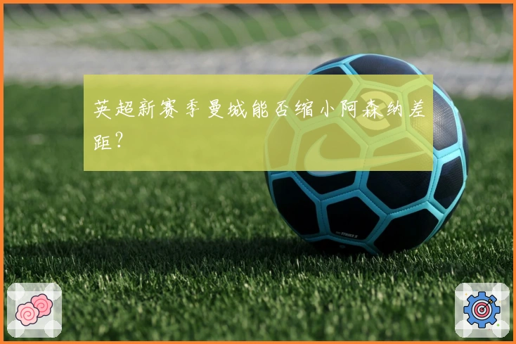 英超新赛季曼城能否缩小阿森纳差距？