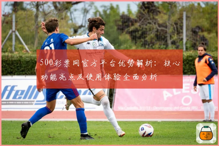 500彩票网官方平台优势解析：核心功能亮点及使用体验全面分析