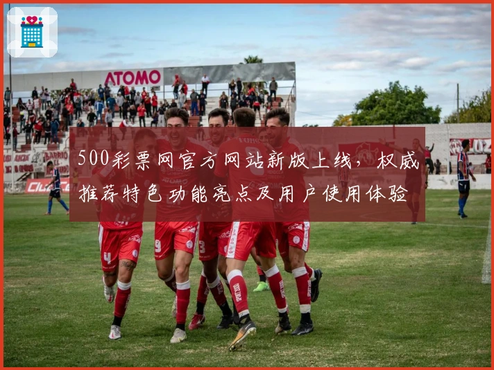 500彩票网官方网站新版上线，权威推荐特色功能亮点及用户使用体验全解读