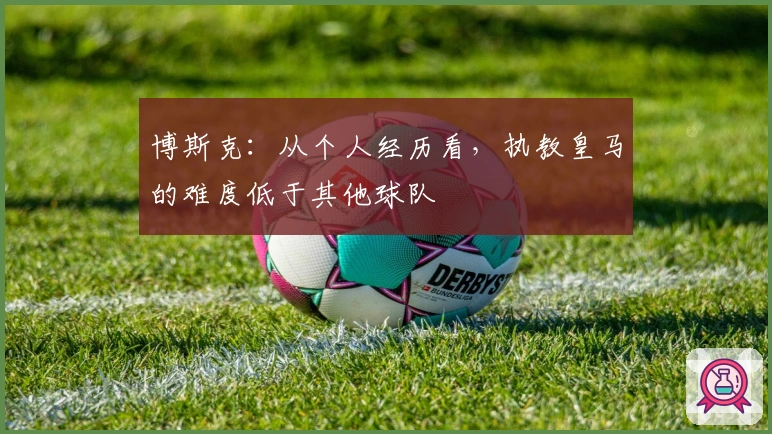博斯克：从个人经历看，执教皇马的难度低于其他球队