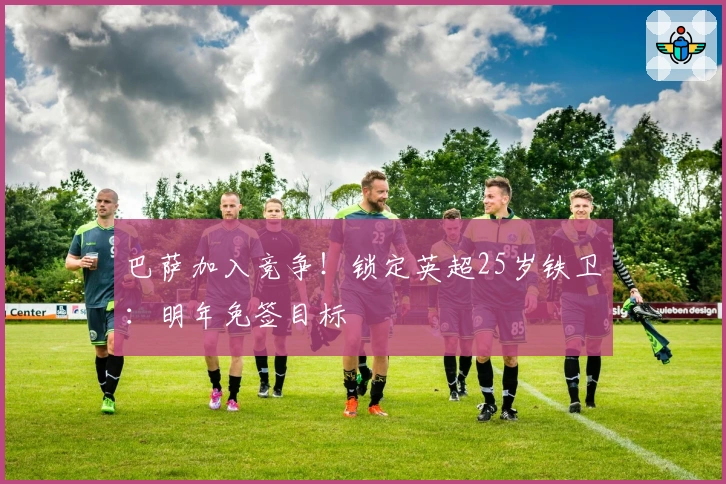 巴萨加入竞争！锁定英超25岁铁卫：明年免签目标