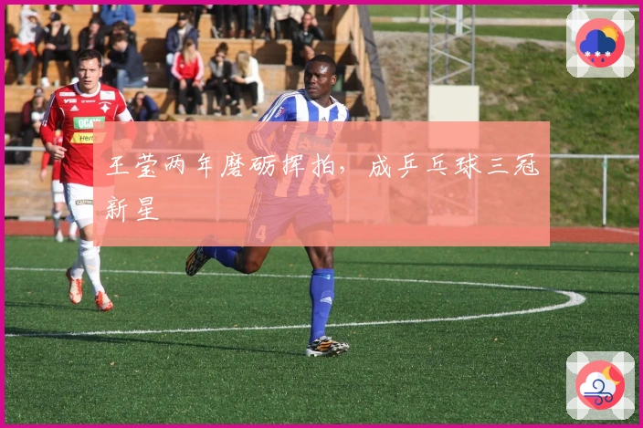 王莹两年磨砺挥拍，成乒乓球三冠新星