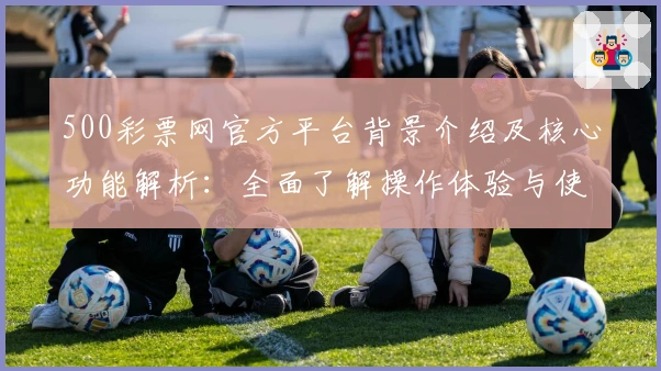 500彩票网官方平台背景介绍及核心功能解析：全面了解操作体验与使用亮点