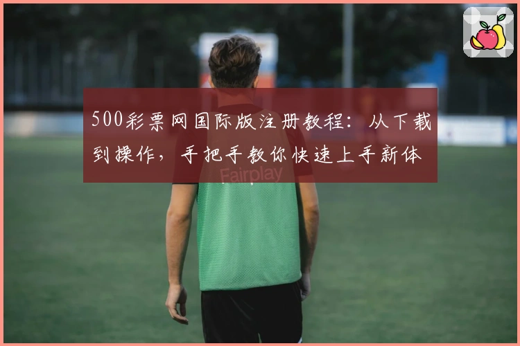 500彩票网国际版注册教程：从下载到操作，手把手教你快速上手新体验