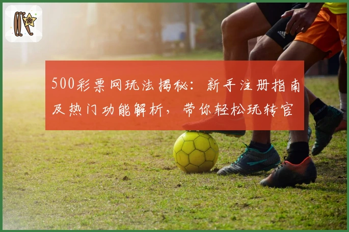 500彩票网玩法揭秘：新手注册指南及热门功能解析，带你轻松玩转官方平台