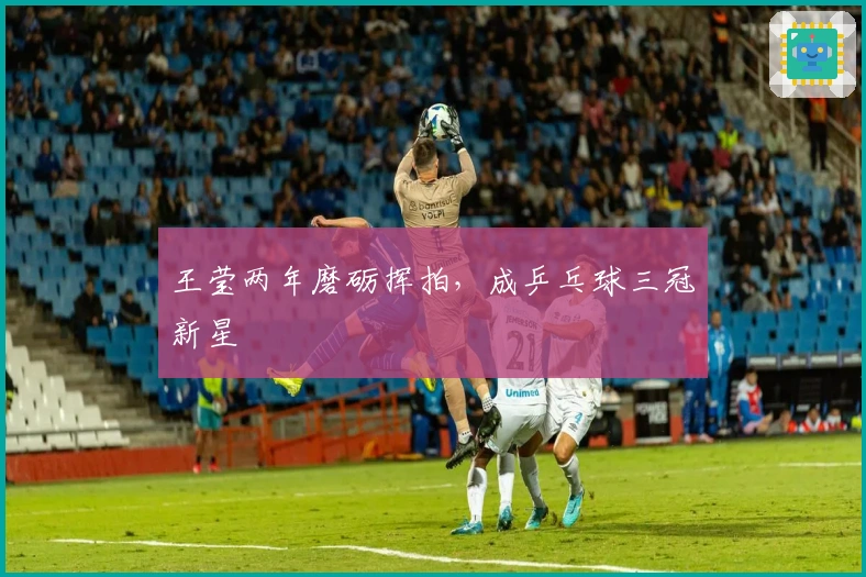 王莹两年磨砺挥拍，成乒乓球三冠新星