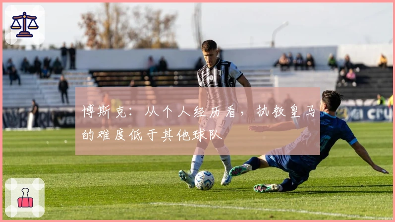 博斯克：从个人经历看，执教皇马的难度低于其他球队