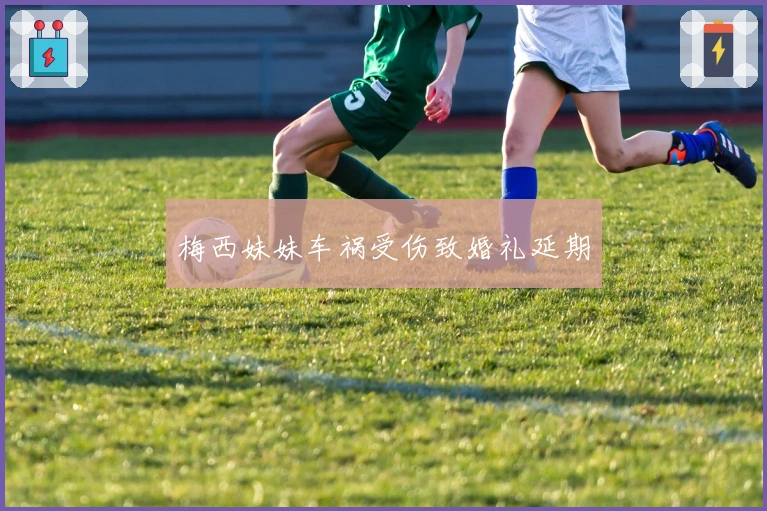 梅西妹妹车祸受伤致婚礼延期