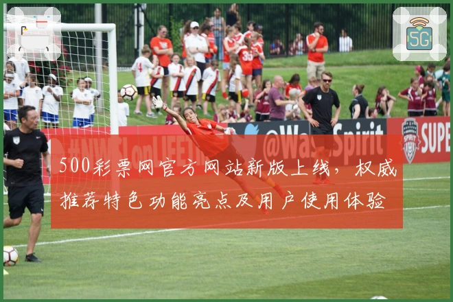 500彩票网官方网站新版上线，权威推荐特色功能亮点及用户使用体验全解读