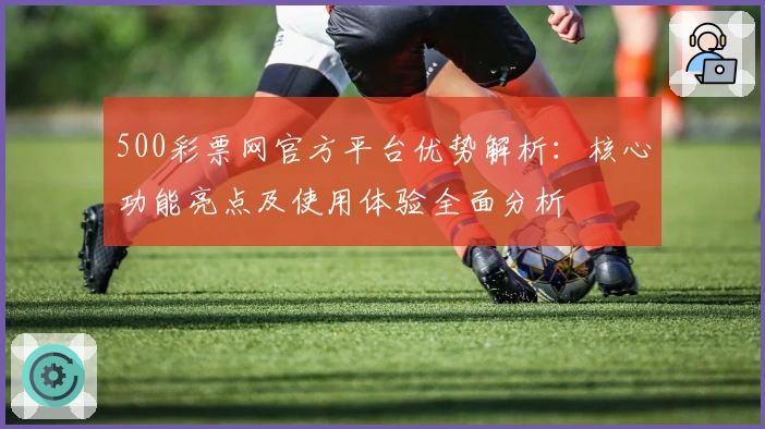 500彩票网官方平台优势解析：核心功能亮点及使用体验全面分析