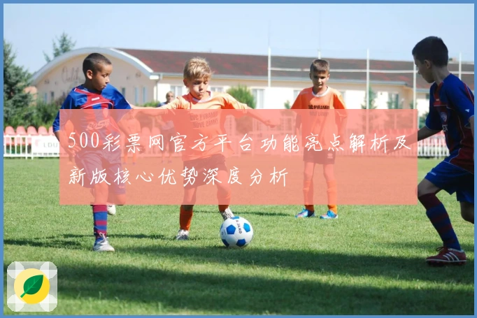 500彩票网官方平台功能亮点解析及新版核心优势深度分析