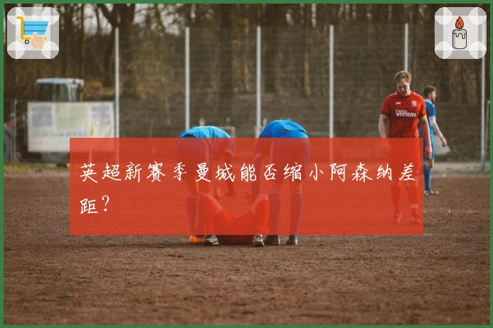 英超新赛季曼城能否缩小阿森纳差距？