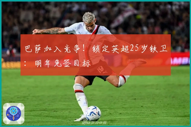 巴萨加入竞争！锁定英超25岁铁卫：明年免签目标