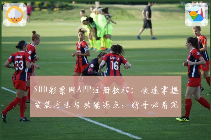 500彩票网APP注册教程：快速掌握安装方法与功能亮点，新手必看完整指南