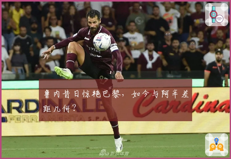 鲁内昔日惊艳巴黎，如今与阿辛差距几何？