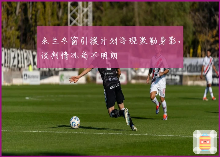 米兰冬窗引援计划浮现聚勒身影，谈判情况尚不明朗