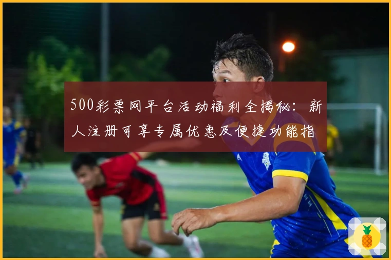 500彩票网平台活动福利全揭秘：新人注册可享专属优惠及便捷功能指南