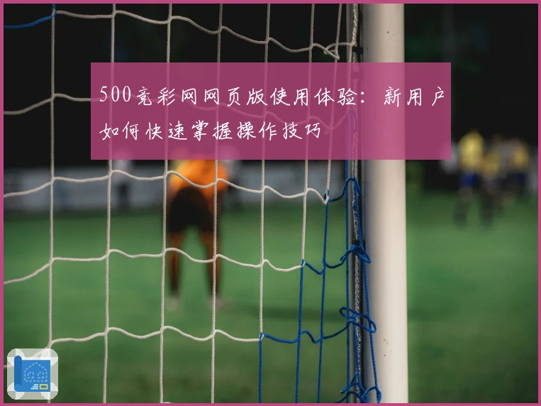 500竞彩网网页版使用体验：新用户如何快速掌握操作技巧