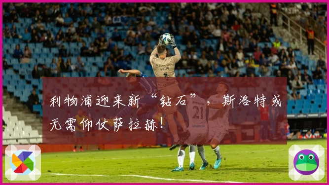 利物浦迎来新“钻石”，斯洛特或无需仰仗萨拉赫！