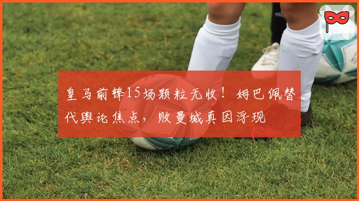 皇马前锋15场颗粒无收！姆巴佩替代舆论焦点，败曼城真因浮现