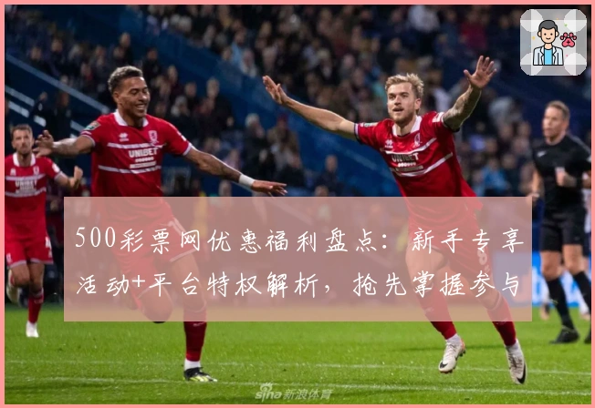 500彩票网优惠福利盘点：新手专享活动+平台特权解析，抢先掌握参与技巧