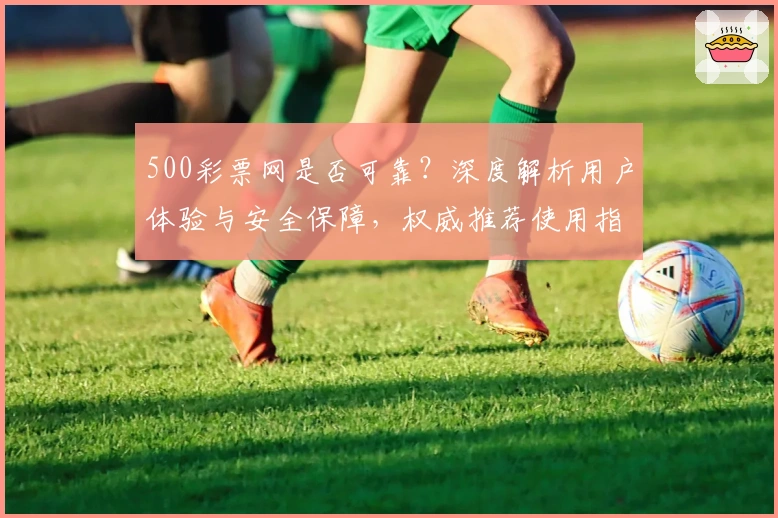 500彩票网是否可靠？深度解析用户体验与安全保障，权威推荐使用指南