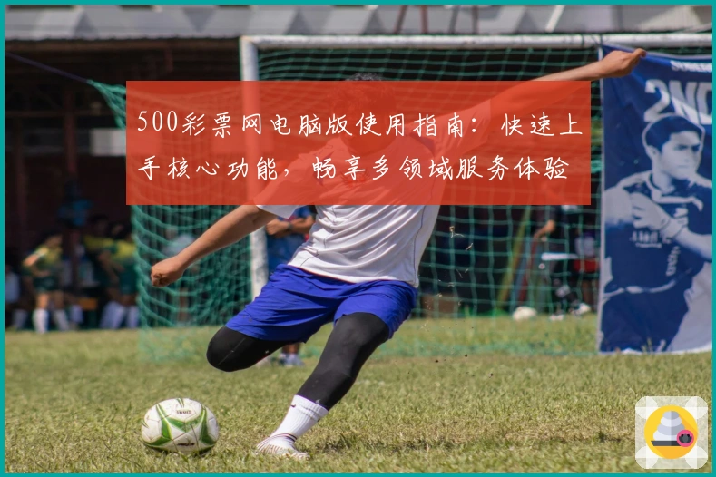 500彩票网电脑版使用指南：快速上手核心功能，畅享多领域服务体验
