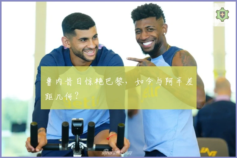 鲁内昔日惊艳巴黎，如今与阿辛差距几何？