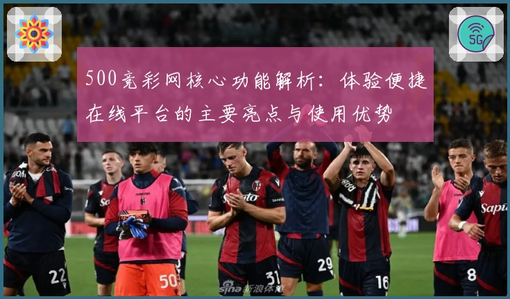 500竞彩网核心功能解析：体验便捷在线平台的主要亮点与使用优势