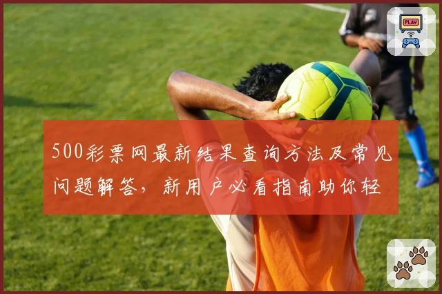 500彩票网最新结果查询方法及常见问题解答，新用户必看指南助你轻松上手
